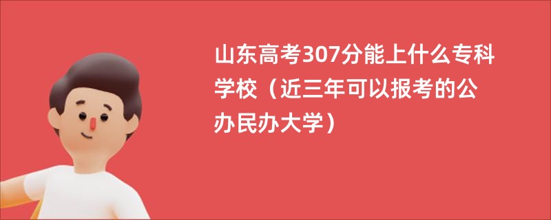 山东高考307分能上什么专科学校（近三年可以报考的公办民办大学）