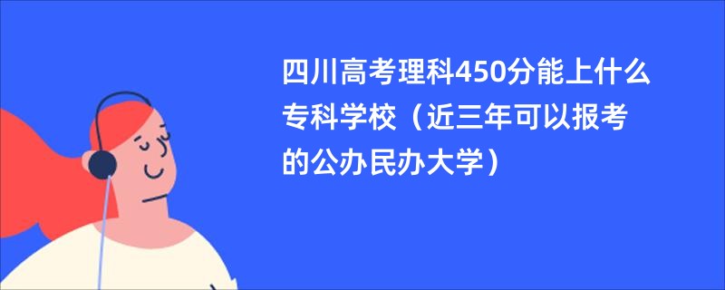 四川高考理科450分能上什么专科学校（近三年可以报考的公办民办大学）