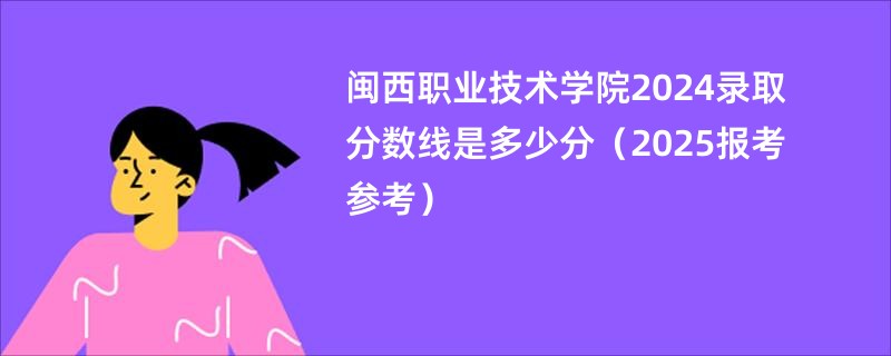 闽西职业技术学院2024录取分数线是多少分（2025报考参考）