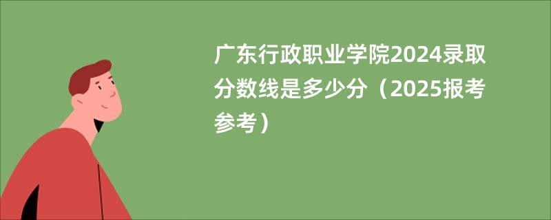 广东行政职业学院2024录取分数线是多少分（2025报考参考）