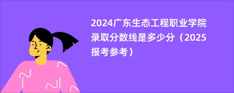 2024广东生态工程职业学院录取分数线是多少分（2025报考参考）