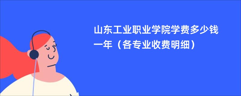 山东工业职业学院学费多少钱一年（各专业收费明细）