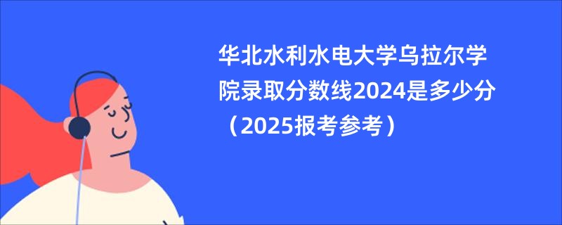 华北水利水电大学乌拉尔学院录取分数线2024是多少分（2025报考参考）