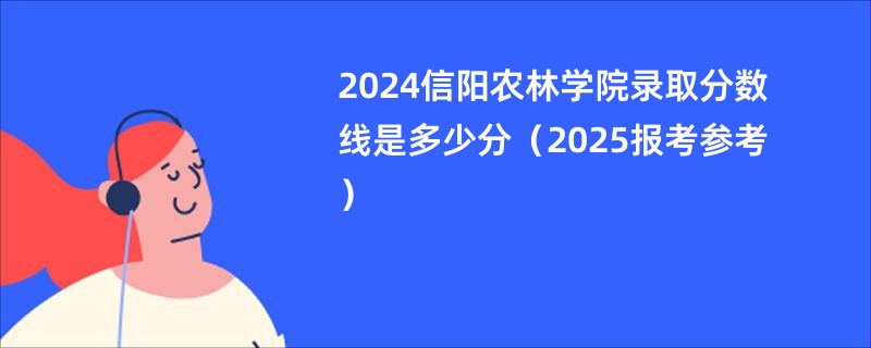 2024信阳农林学院录取分数线是多少分（2025报考参考）