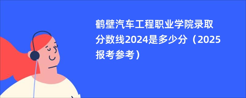 鹤壁汽车工程职业学院录取分数线2024是多少分（2025报考参考）