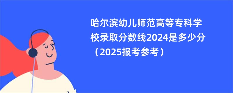 哈尔滨幼儿师范高等专科学校录取分数线2024是多少分（2025报考参考）