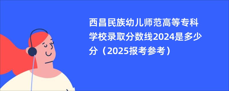 西昌民族幼儿师范高等专科学校录取分数线2024是多少分（2025报考参考）