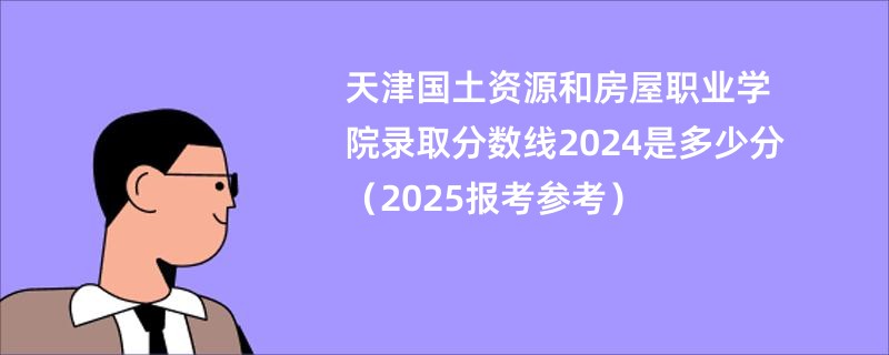 天津国土资源和房屋职业学院录取分数线2024是多少分（2025报考参考）