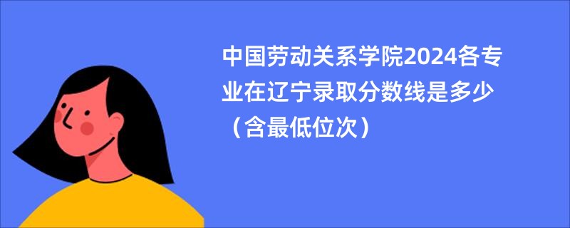 中国劳动关系学院2024各专业在辽宁录取分数线是多少（含最低位次）