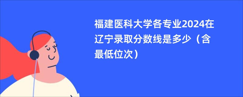 福建医科大学各专业2024在辽宁录取分数线是多少（含最低位次）