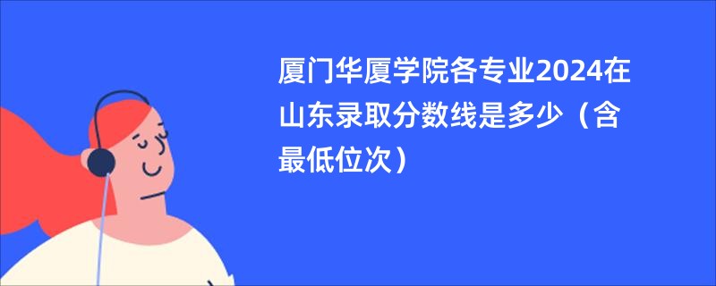厦门华厦学院各专业2024在山东录取分数线是多少（含最低位次）