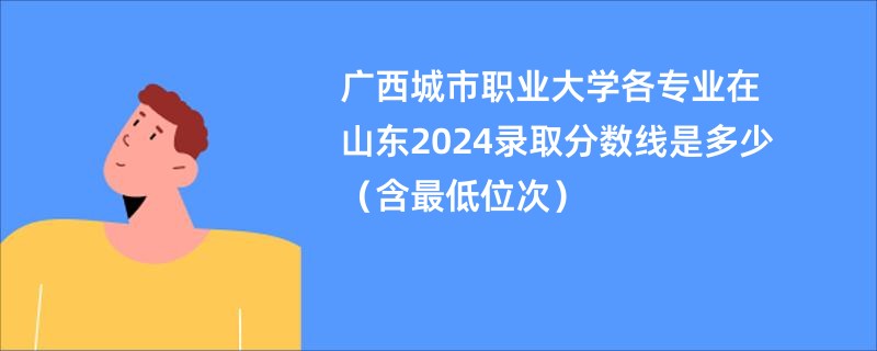 广西城市职业大学各专业在山东2024录取分数线是多少（含最低位次）