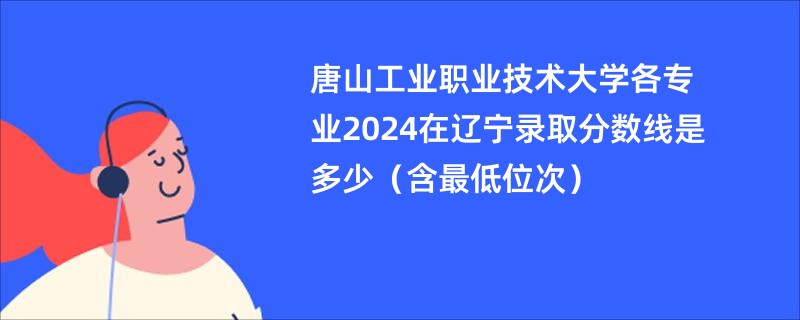 唐山工业职业技术大学各专业2024在辽宁录取分数线是多少（含最低位次）