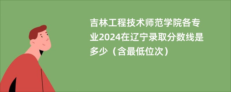 吉林工程技术师范学院各专业2024在辽宁录取分数线是多少（含最低位次）