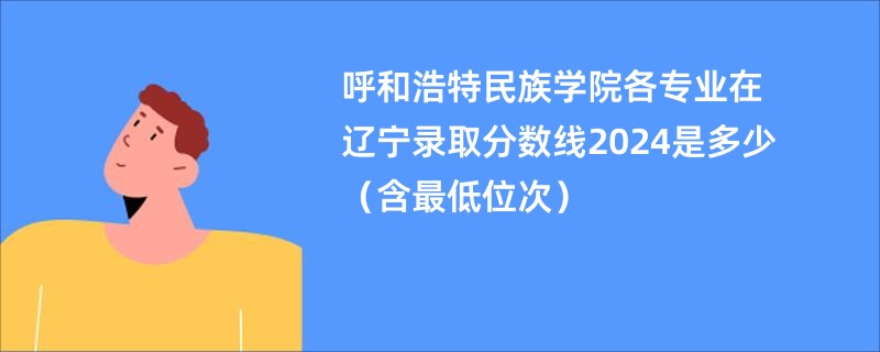 呼和浩特民族学院各专业在辽宁录取分数线2024是多少（含最低位次）
