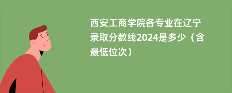 西安工商学院各专业在辽宁录取分数线2024是多少（含最低位次）