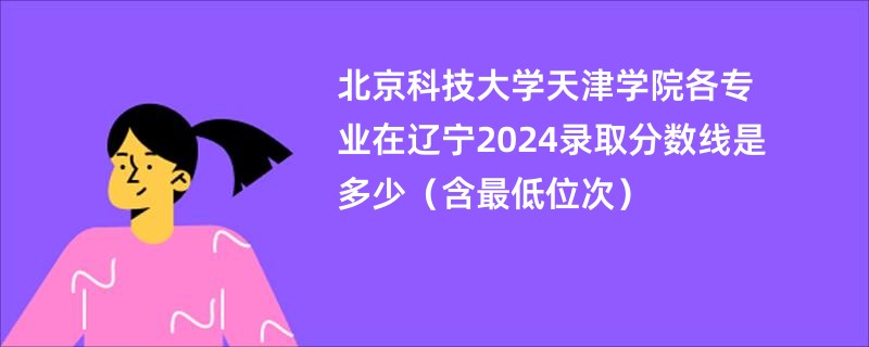 北京科技大学天津学院各专业在辽宁2024录取分数线是多少（含最低位次）