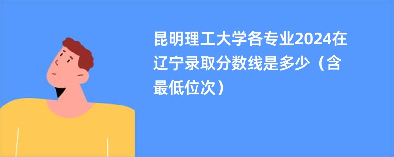 昆明理工大学各专业2024在辽宁录取分数线是多少（含最低位次）