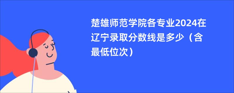 楚雄师范学院各专业2024在辽宁录取分数线是多少（含最低位次）