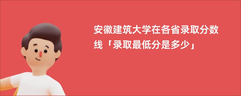 安徽建筑大学在各省录取分数线「录取最低分是多少」