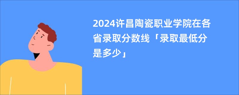 2024许昌陶瓷职业学院在各省录取分数线「录取最低分是多少」