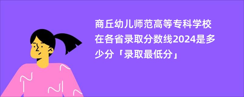 商丘幼儿师范高等专科学校在各省录取分数线2024是多少分「录取最低分」