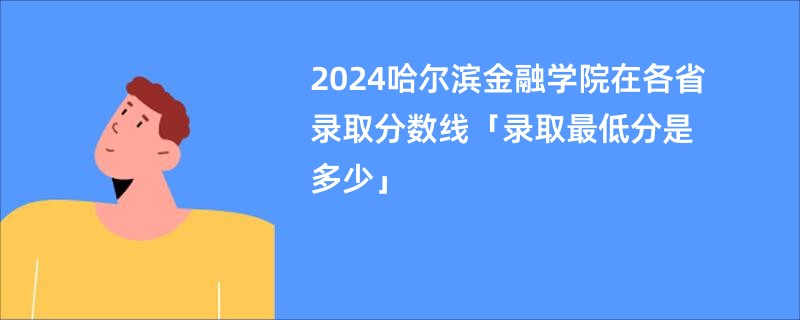 2024哈尔滨金融学院在各省录取分数线「录取最低分是多少」