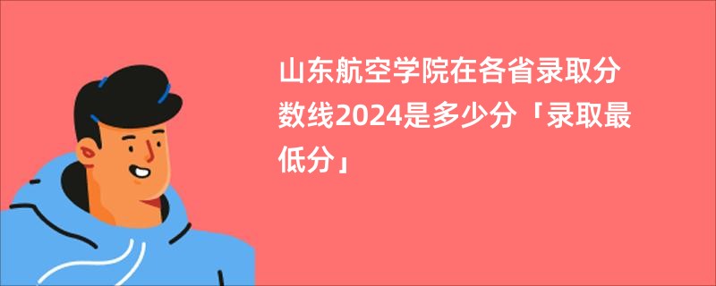 山东航空学院在各省录取分数线2024是多少分「录取最低分」