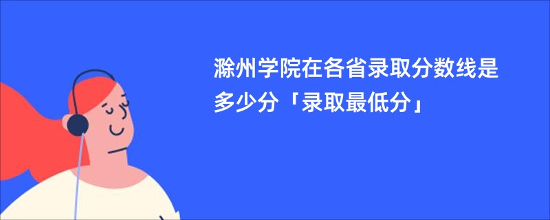 滁州学院在各省录取分数线是多少分「录取最低分」