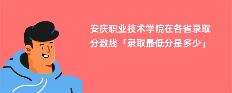安庆职业技术学院在各省录取分数线「录取最低分是多少」