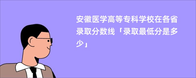 安徽医学高等专科学校在各省录取分数线「录取最低分是多少」