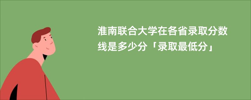淮南联合大学在各省录取分数线是多少分「录取最低分」