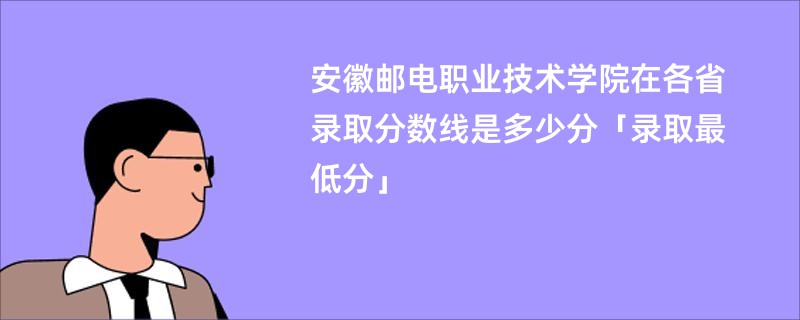 安徽邮电职业技术学院在各省录取分数线是多少分「录取最低分」
