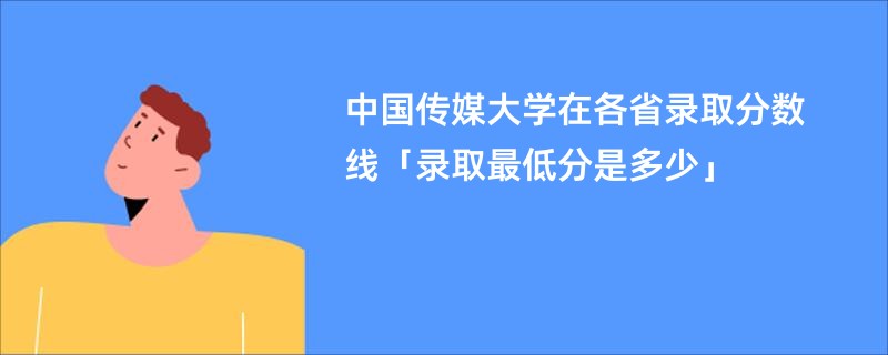 中国传媒大学在各省录取分数线「录取最低分是多少」