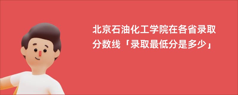 北京石油化工学院在各省录取分数线「录取最低分是多少」