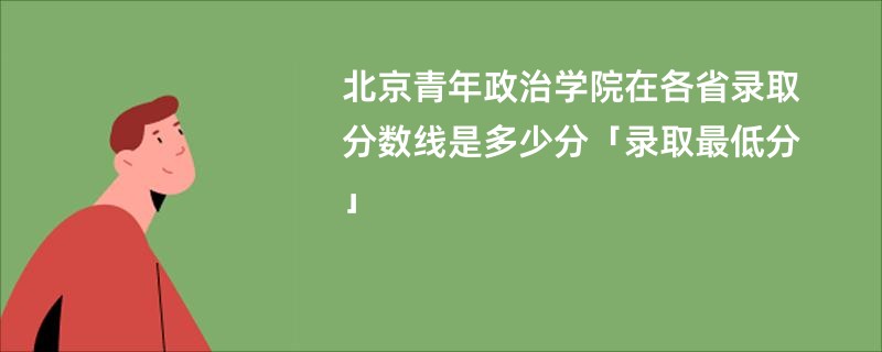 北京青年政治学院在各省录取分数线是多少分「录取最低分」