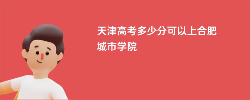 天津高考多少分可以上合肥城市学院