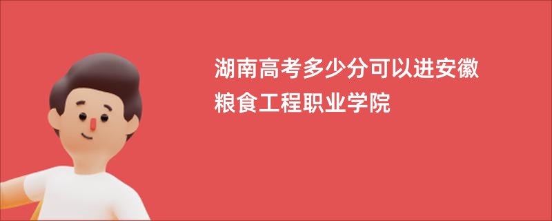 湖南高考多少分可以进安徽粮食工程职业学院
