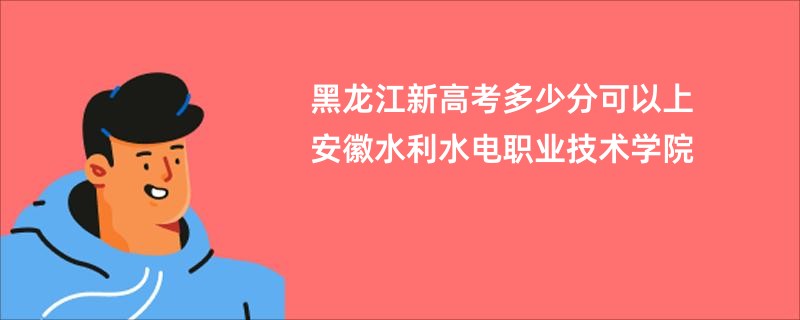 黑龙江新高考多少分可以上安徽水利水电职业技术学院