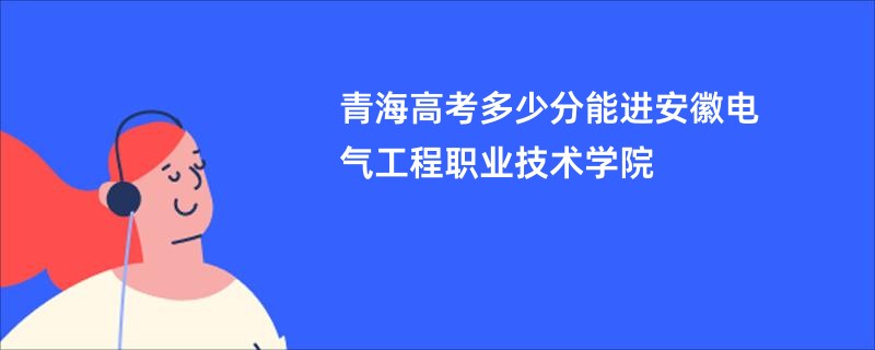 青海高考多少分能进安徽电气工程职业技术学院