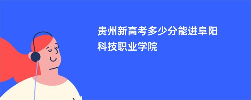 贵州新高考多少分能进阜阳科技职业学院
