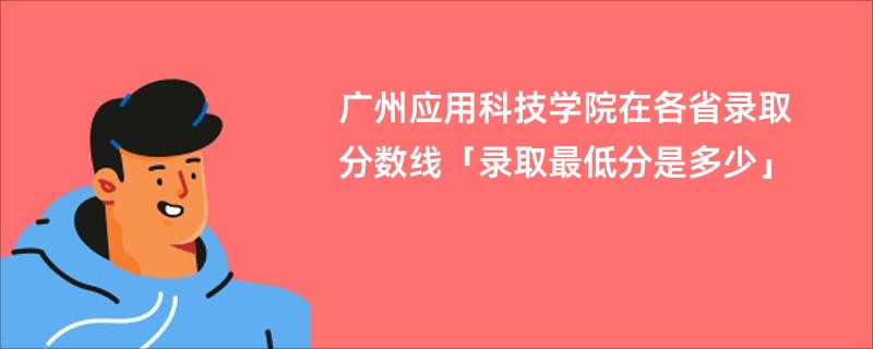 广州应用科技学院在各省录取分数线「录取最低分是多少」
