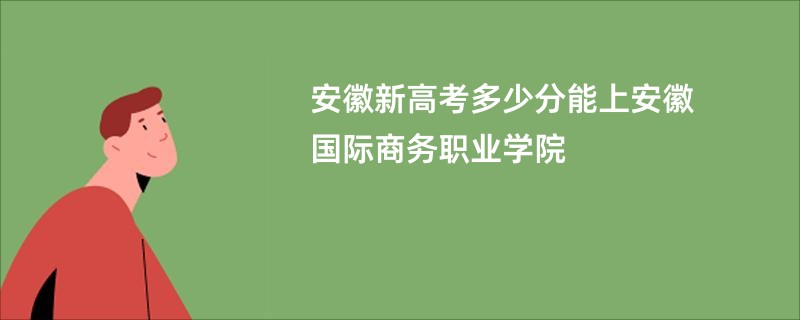 安徽新高考多少分能上安徽国际商务职业学院