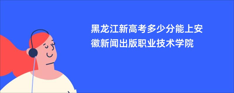 黑龙江新高考多少分能上安徽新闻出版职业技术学院
