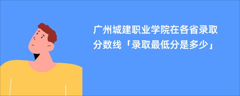 广州城建职业学院在各省录取分数线「录取最低分是多少」