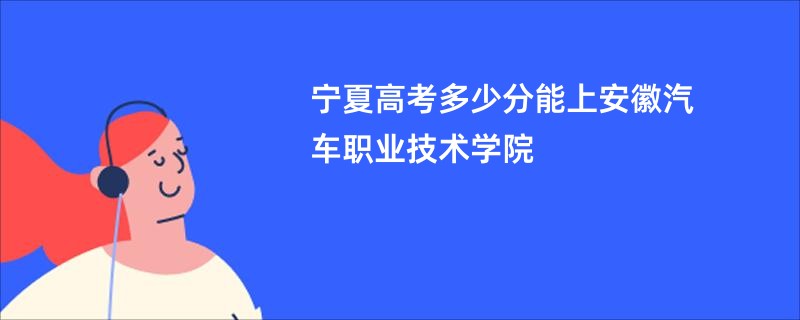 宁夏高考多少分能上安徽汽车职业技术学院