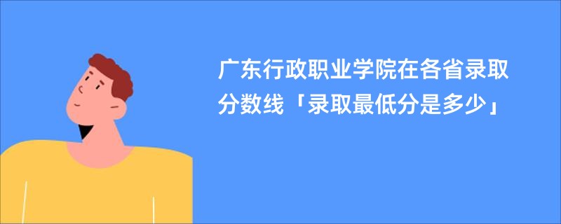 广东行政职业学院在各省录取分数线「录取最低分是多少」