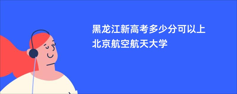 黑龙江新高考多少分可以上北京航空航天大学