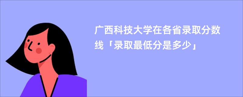 广西科技大学在各省录取分数线「录取最低分是多少」