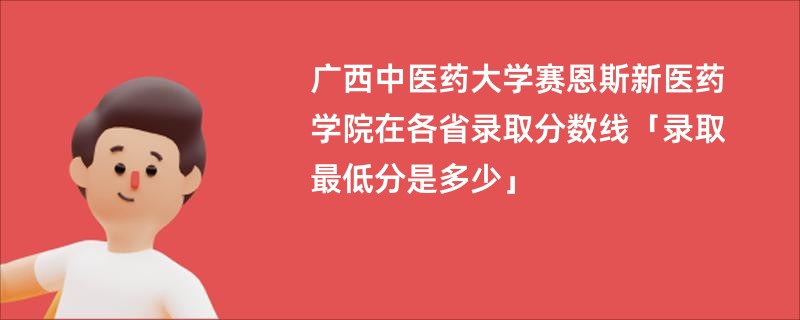 广西中医药大学赛恩斯新医药学院在各省录取分数线「录取最低分是多少」